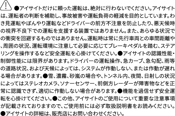 ●アイサイトだけに頼った運転は、絶対に行わないでください。アイサイトは、運転者の判断を補助し、事故被害や運転負荷の軽減を目的としています。わき見運転やぼんやり運転などドライバーの前方不注意を防止したり、悪天候時の視界不良下での運転を支援する装置ではありません。また、あらゆる状況での衝突を回避するものではありません。運転時は常に先行車両との車間距離や、周囲の状況、運転環境に注意して必要に応じてブレーキペダルを踏む、ステアリングを操作するなど安全運転を心掛けてください。●アイサイトの認識性能・制御性能には限界があります。ドライバーの運転操作、急カーブ、急勾配、雨等の道路状況、および天候によっては、システムが作動しない、または作動が遅れる場合があります。●雪、濃霧、砂嵐の場合や、トンネル内、夜間、日射しの状況によってはステレオカメラ、ソナーセンサー、前側方レーダーが障害物などを正常に認識できず、適切に作動しない場合があります。●機能を過信せず安全運転を心掛けてください。●この他、アイサイトのご使用について重要な注意事項が記載されておりますので、ご使用前には必ず取扱説明書をお読みください。●アイサイトの詳細は、販売店にお問い合わせください。