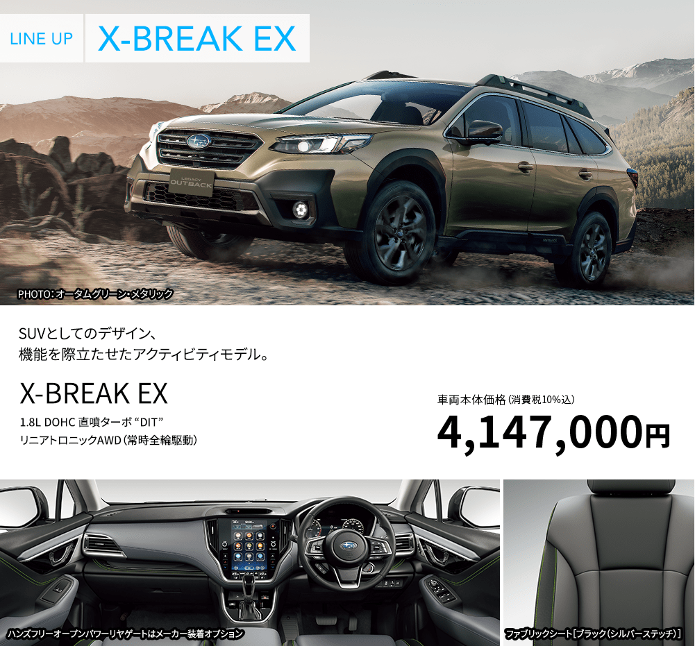 LINE UP X-BREAK EX PHOTO：オータムグリーン・メタリック SUVとしてのデザイン、機能を際立たせたアクティビティモデル。 X-BREAK EX 1.8L DOHC 直噴ターボ “DIT” リニアトロニックAWD（常時全輪駆動） 車両本体価格（消費税10%込）4,147,000円 ハンズフリーオープンパワーリヤゲートはメーカー装着オプション ファブリックシート［ブラック（シルバーステッチ）］