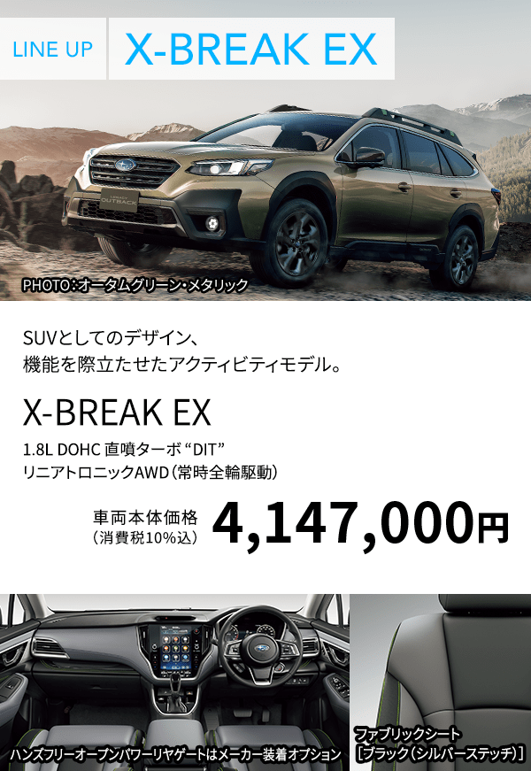 LINE UP X-BREAK EX PHOTO：オータムグリーン・メタリック SUVとしてのデザイン、機能を際立たせたアクティビティモデル。 X-BREAK EX 1.8L DOHC 直噴ターボ “DIT” リニアトロニックAWD（常時全輪駆動） 車両本体価格（消費税10%込）4,147,000円 ハンズフリーオープンパワーリヤゲートはメーカー装着オプション ファブリックシート［ブラック（シルバーステッチ）］