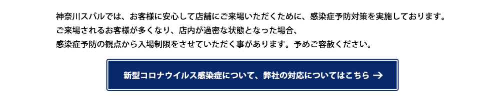 神奈川スバルでは、お客様に安心して店舗にご来場いただくために、感染症予防対策を実施しております。ご来場されるお客様が多くなり、店内が過密な状態となった場合、感染症予防の観点から入場制限をさせていただく事があります。予めご容赦ください。