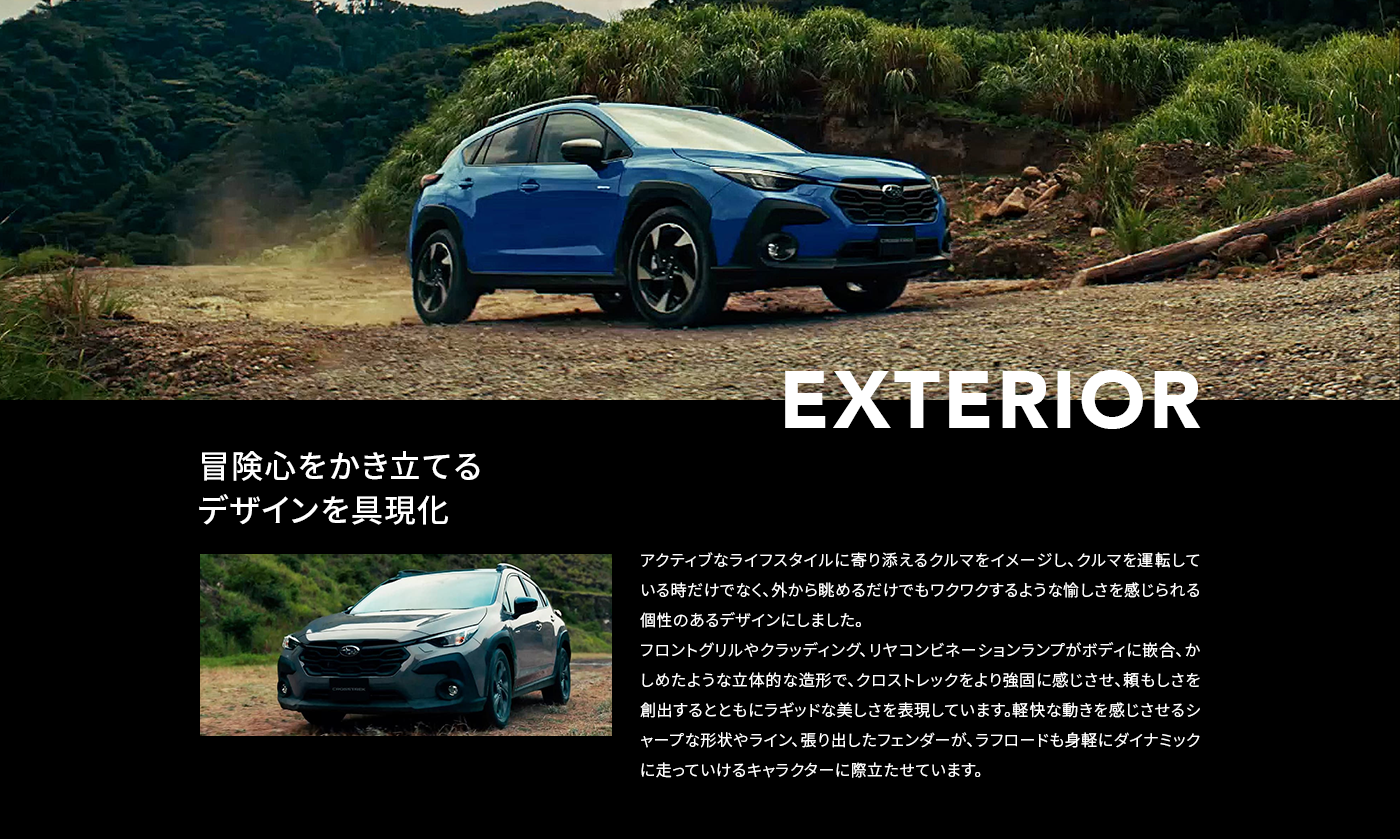EXTERIOR 冒険心をかき立てる デザインを具現化 アクティブなライフスタイルに寄り添えるクルマをイメージし、クルマを運転している時だけでなく、外から眺めるだけでもワクワクするような愉しさを感じられる個性のあるデザインにしました。フロントグリルやクラッディング、リヤコンビネーションランプがボディに嵌合、かしめたような立体的な造形で、クロストレックをより強固に感じさせ、頼もしさを創出するとともにラギッドな美しさを表現しています。軽快な動きを感じさせるシャープな形状やライン、張り出したフェンダーが、ラフロードも身軽にダイナミックに走っていけるキャラクターに際立たせています。