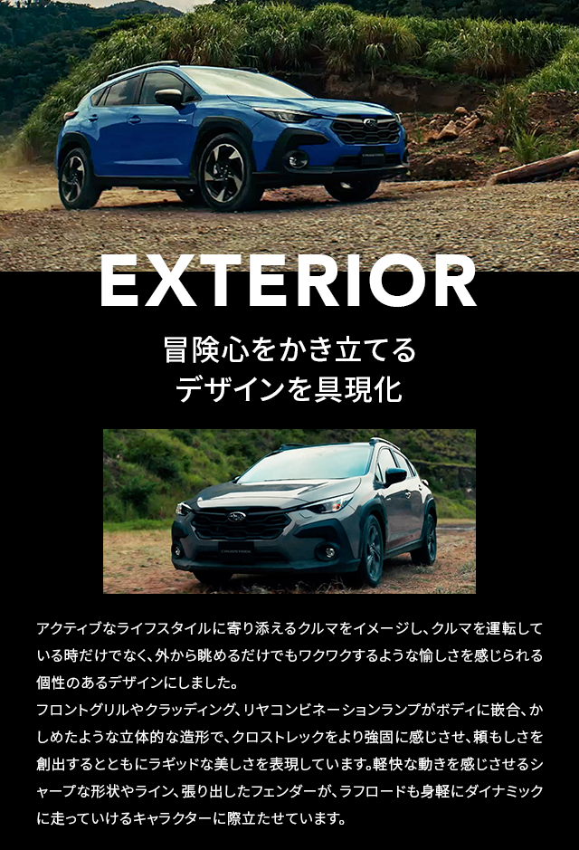 EXTERIOR 冒険心をかき立てる デザインを具現化 アクティブなライフスタイルに寄り添えるクルマをイメージし、クルマを運転している時だけでなく、外から眺めるだけでもワクワクするような愉しさを感じられる個性のあるデザインにしました。フロントグリルやクラッディング、リヤコンビネーションランプがボディに嵌合、かしめたような立体的な造形で、クロストレックをより強固に感じさせ、頼もしさを創出するとともにラギッドな美しさを表現しています。軽快な動きを感じさせるシャープな形状やライン、張り出したフェンダーが、ラフロードも身軽にダイナミックに走っていけるキャラクターに際立たせています。