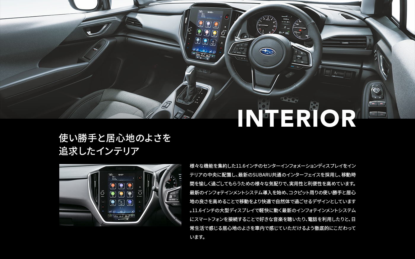 INTERIOR 使い勝手と居心地のよさを追求したインテリア 様々な機能を集約した11.6インチのセンターインフォメーションディスプレイをインテリアの中央に配置し、最新のSUBARU共通のインターフェイスを採用し、移動時間を愉しく過ごしてもらうための様々な気配りで、実用性と利便性を高めています。最新のインフォテインメントシステム導入を始め、コクピット周りの使い勝手と居心地の良さを高めることで移動をより快適で自然体で過ごせるデザインとしています。11.6インチの大型ディスプレイで軽快に動く最新のインフォテインメントシステムにスマートフォンを接続することで好きな音楽を聴いたり、電話を利用したりと、日常生活で感じる居心地のよさを車内で感じていただけるよう徹底的にこだわっています。