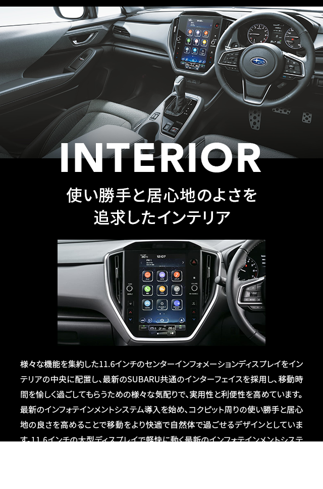 INTERIOR 使い勝手と居心地のよさを追求したインテリア 様々な機能を集約した11.6インチのセンターインフォメーションディスプレイをインテリアの中央に配置し、最新のSUBARU共通のインターフェイスを採用し、移動時間を愉しく過ごしてもらうための様々な気配りで、実用性と利便性を高めています。最新のインフォテインメントシステム導入を始め、コクピット周りの使い勝手と居心地の良さを高めることで移動をより快適で自然体で過ごせるデザインとしています。11.6インチの大型ディスプレイで軽快に動く最新のインフォテインメントシステムにスマートフォンを接続することで好きな音楽を聴いたり、電話を利用したりと、日常生活で感じる居心地のよさを車内で感じていただけるよう徹底的にこだわっています。