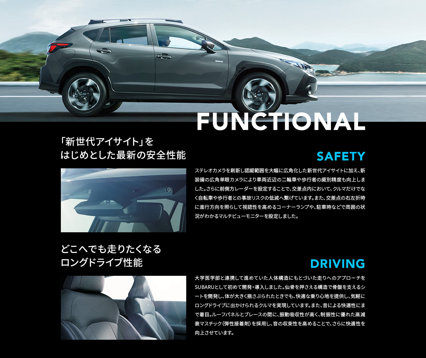 FUNCTIONAL 「新世代アイサイト」をはじめとした最新の安全性能 SAFETY ステレオカメラを刷新し認識範囲を大幅に広角化した新世代アイサイトに加え、新装備の広角単眼カメラにより車両近辺の二輪車や歩行者の識別精度も向上しました。さらに前側方レーダーを設定することで、交差点内において、クルマだけでなく自転車や歩行者との事故リスクの低減へ繋げています。また、交差点の右左折時に進行方向を照らして視認性を高めるコーナーランプや、駐車時などで周囲の状況がわかるマルチビューモニターを設定しました。どこへでも走りたくなるロングドライブ性能 DRIVING 大学医学部と連携して進めていた人体構造にもとづいた走りへのアプローチをSUBARUとして初めて開発・導入しました。仙骨を押さえる構造で骨盤を支えるシートを開発し、体が大きく揺さぶられたときでも、快適な乗り心地を提供し、気軽にロングドライブに出かけられるクルマを実現しています。また、音による快適性にまで着目。ルーフパネルとブレースの間に、振動吸収性が高く、制振性に優れた高減衰マスチック（弾性接着剤）を採用し、音の収束性を高めることで、さらに快適性を向上させています。