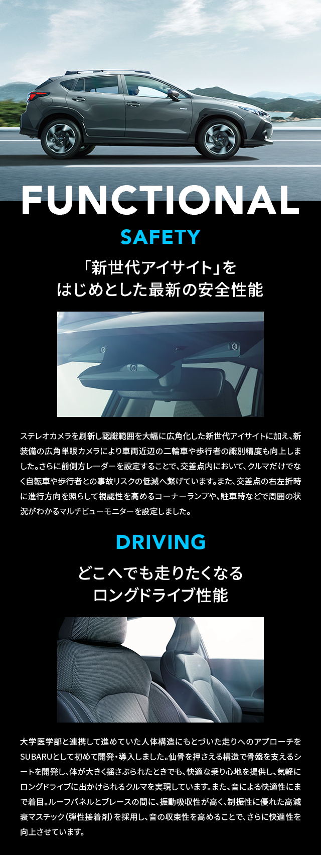 FUNCTIONAL 「新世代アイサイト」をはじめとした最新の安全性能 SAFETY ステレオカメラを刷新し認識範囲を大幅に広角化した新世代アイサイトに加え、新装備の広角単眼カメラにより車両近辺の二輪車や歩行者の識別精度も向上しました。さらに前側方レーダーを設定することで、交差点内において、クルマだけでなく自転車や歩行者との事故リスクの低減へ繋げています。また、交差点の右左折時に進行方向を照らして視認性を高めるコーナーランプや、駐車時などで周囲の状況がわかるマルチビューモニターを設定しました。どこへでも走りたくなるロングドライブ性能 DRIVING 大学医学部と連携して進めていた人体構造にもとづいた走りへのアプローチをSUBARUとして初めて開発・導入しました。仙骨を押さえる構造で骨盤を支えるシートを開発し、体が大きく揺さぶられたときでも、快適な乗り心地を提供し、気軽にロングドライブに出かけられるクルマを実現しています。また、音による快適性にまで着目。ルーフパネルとブレースの間に、振動吸収性が高く、制振性に優れた高減衰マスチック（弾性接着剤）を採用し、音の収束性を高めることで、さらに快適性を向上させています。