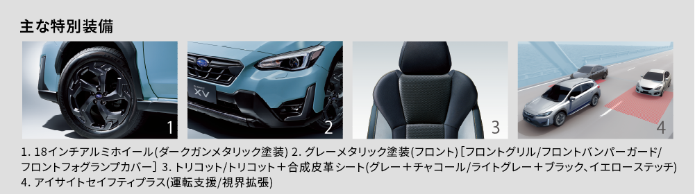 主な特別装備 1. 18インチアルミホイール(ダークガンメタリック塗装) 2. グレーメタリック塗装(フロント)［フロントグリル/フロントバンパーガード/フロントフォグランプカバー］ 3. トリコット/トリコット＋合成皮革シート(グレー＋チャコール/ライトグレー＋ブラック、イエローステッチ)4. アイサイトセイフティプラス(運転支援/視界拡張)