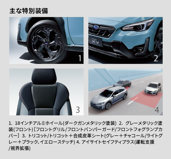 主な特別装備 1. 18インチアルミホイール(ダークガンメタリック塗装) 2. グレーメタリック塗装(フロント)［フロントグリル/フロントバンパーガード/フロントフォグランプカバー］ 3. トリコット/トリコット＋合成皮革シート(グレー＋チャコール/ライトグレー＋ブラック、イエローステッチ)4. アイサイトセイフティプラス(運転支援/視界拡張)