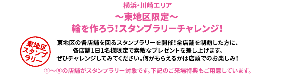 ～東地区限定～ 輪を作ろう！スタンプラリーチャレンジ！東地区の各店舗を回るスタンプラリーを開催！全店舗を制覇した方に、各店舗1日1名様限定で素敵なプレゼントを差し上げます。ぜひチャレンジしてみてください。何がもらえるかは店頭でのお楽しみ！①～⑨の店舗がスタンプラリー対象です。下記のご来場特典もご用意しています。