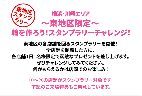 ～東地区限定～ 輪を作ろう！スタンプラリーチャレンジ！東地区の各店舗を回るスタンプラリーを開催！全店舗を制覇した方に、各店舗1日1名様限定で素敵なプレゼントを差し上げます。ぜひチャレンジしてみてください。何がもらえるかは店頭でのお楽しみ！①～⑨の店舗がスタンプラリー対象です。下記のご来場特典もご用意しています。