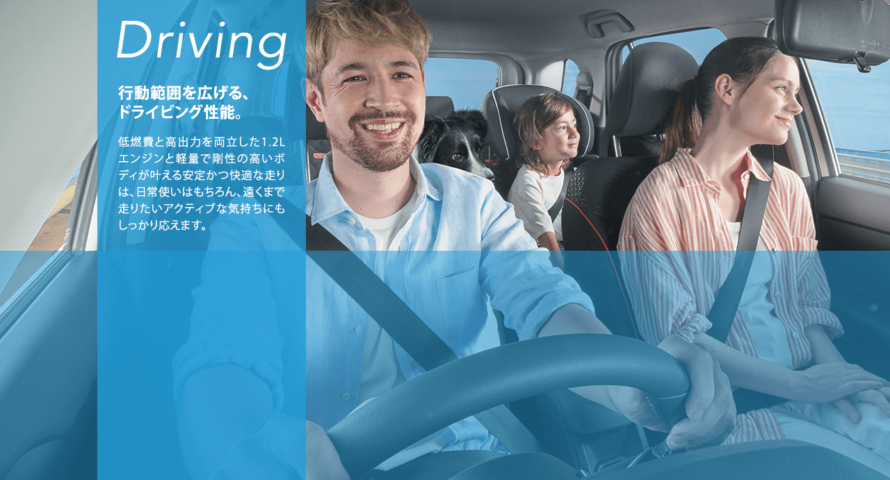 Driving 行動範囲を広げる、ドライビング性能。低燃費と高出力を両立した1.2Lエンジンと軽量で剛性の高いボディが叶える安定かつ快適な走りは、日常使いはもちろん、遠くまで走りたいアクティブな気持ちにもしっかり応えます。