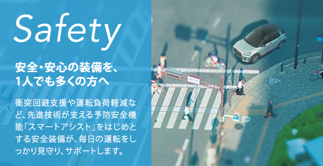 Safety 安全・安心の装備を、1人でも多くの方へ衝突回避支援や運転負荷軽減など、先進技術が支える予防安全機能「スマートアシスト」をはじめとする安全装備が、毎日の運転をしっかり見守り、サポートします。