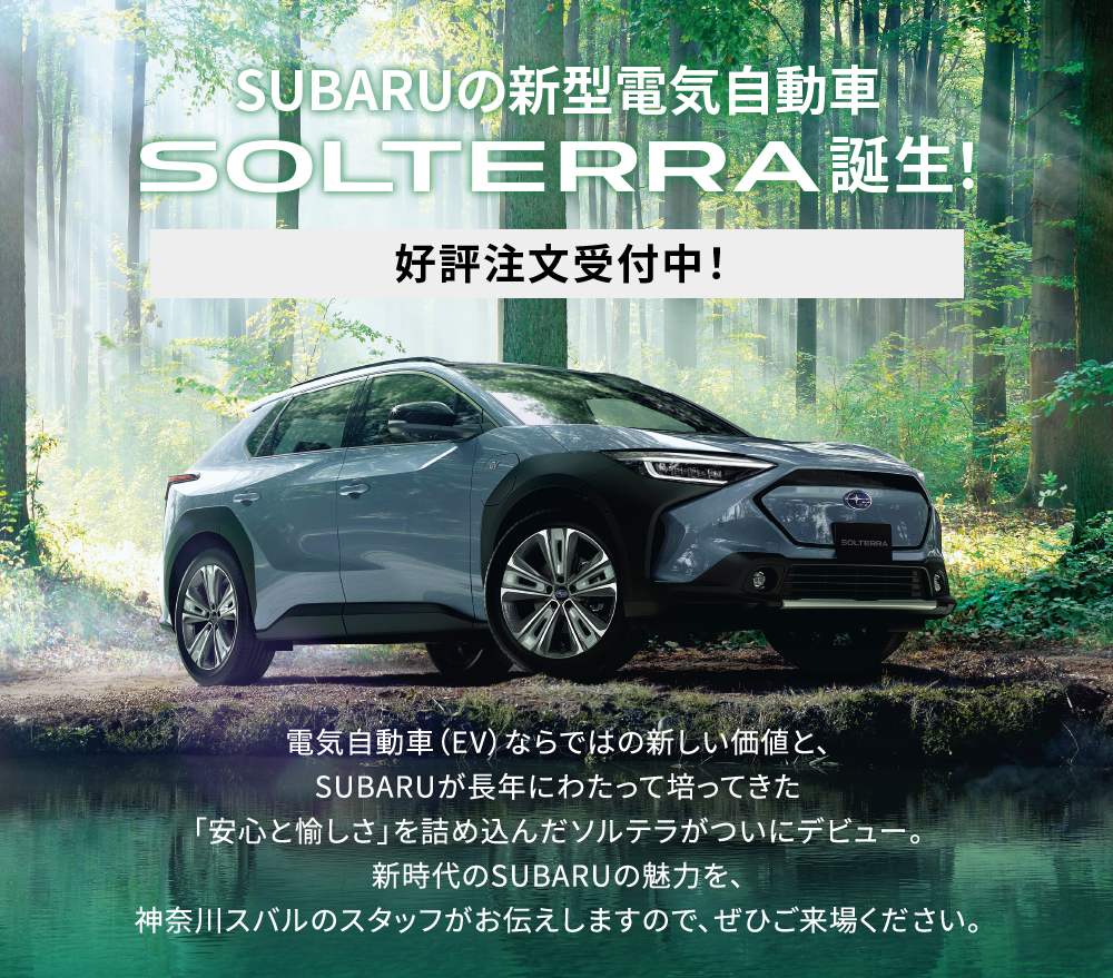 SUBARUの電気自動車　SOLTERRA誕生　好評注文受付中！　電気自動車（EV）ならではの新しい価値と、SUBARUが長年にわたって培ってきた「安心と愉しさ」を詰め込んだソルテラがついにデビュー。新時代のSUBARUの魅力を、神奈川スバルのスタッフがお伝えしますので、ぜひご来場ください。