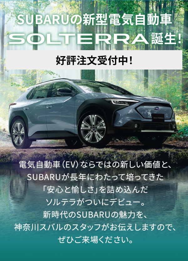 SUBARUの電気自動車　SOLTERRA誕生　好評注文受付中！　電気自動車（EV）ならではの新しい価値と、SUBARUが長年にわたって培ってきた「安心と愉しさ」を詰め込んだソルテラがついにデビュー。新時代のSUBARUの魅力を、神奈川スバルのスタッフがお伝えしますので、ぜひご来場ください。