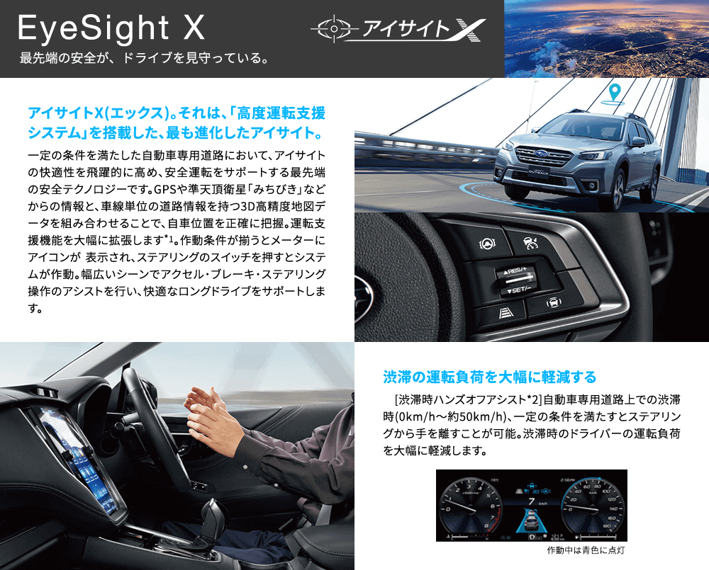 EyeSight X 最先端の安全が、ドライブを見守っている。 アイサイトX(エックス)。それは、「高度運転支援システム」を搭載した、最も進化したアイサイト。一定の条件を満たした自動車専用道路において、アイサイトの快適性を飛躍的に高め、安全運転をサポートする最先端の安全テクノロジーです。GPSや準天頂衛星「みちびき」などからの情報と、車線単位の道路情報を持つ3D高精度地図データを組み合わせることで、自車位置を正確に把握。運転支援機能を大幅に拡張します*1。作動条件が揃うとメーターにアイコンが 表示され、ステアリングのスイッチを押すとシステムが作動。幅広いシーンでアクセル・ブレーキ・ステアリング操作のアシストを行い、快適なロングドライブをサポートします。渋滞の運転負荷を大幅に軽減する [渋滞時ハンズオフアシスト*2]自動車専用道路上での渋滞時(0km/h〜約50km/h)、一定の条件を満たすとステアリングから手を離すことが可能。渋滞時のドライバーの運負荷を大幅に軽減します。
