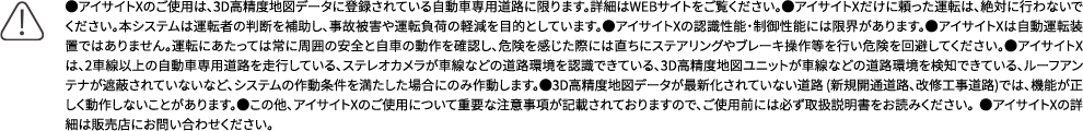 ●アイサイトXのご使用は、3D高精度地図データに登録されている自動車専用道路に限ります。詳細はWEBサイトをご覧ください。●アイサイトXだけに頼った運転は、絶対に行わないでください。本システムは運転者の判断を補助し、事故被害や運転負荷の軽減を目的としています。●アイサイトXの認識性能・制御性能には限界があります。●アイサイトXは自動運転装置ではありません。運転にあたっては常に周囲の安全と自車の動作を確認し、危険を感じた際には直ちにステアリングやブレーキ操作等を行い危険を回避してください。●アイサイトXは、2車線以上の自動車専用道路を走行している、ステレオカメラが車線などの道路環境を認識できている、3D高精度地図ユニットが車線などの道路環境を検知できている、ルーフアンテナが遮蔽されていないなど、システムの作動条件を満たした場合にのみ作動します。●3D高精度地図データが最新化されていない道路 (新規開通道路、改修工事道路)では、機能が正しく動作しないことがあります。●この他、アイサイトXのご使用について重要な注意事項が記載されておりますので、ご使用前には必ず取扱説明書をお読みください。 ●アイサイトXの詳細は販売店にお問い合わせください。