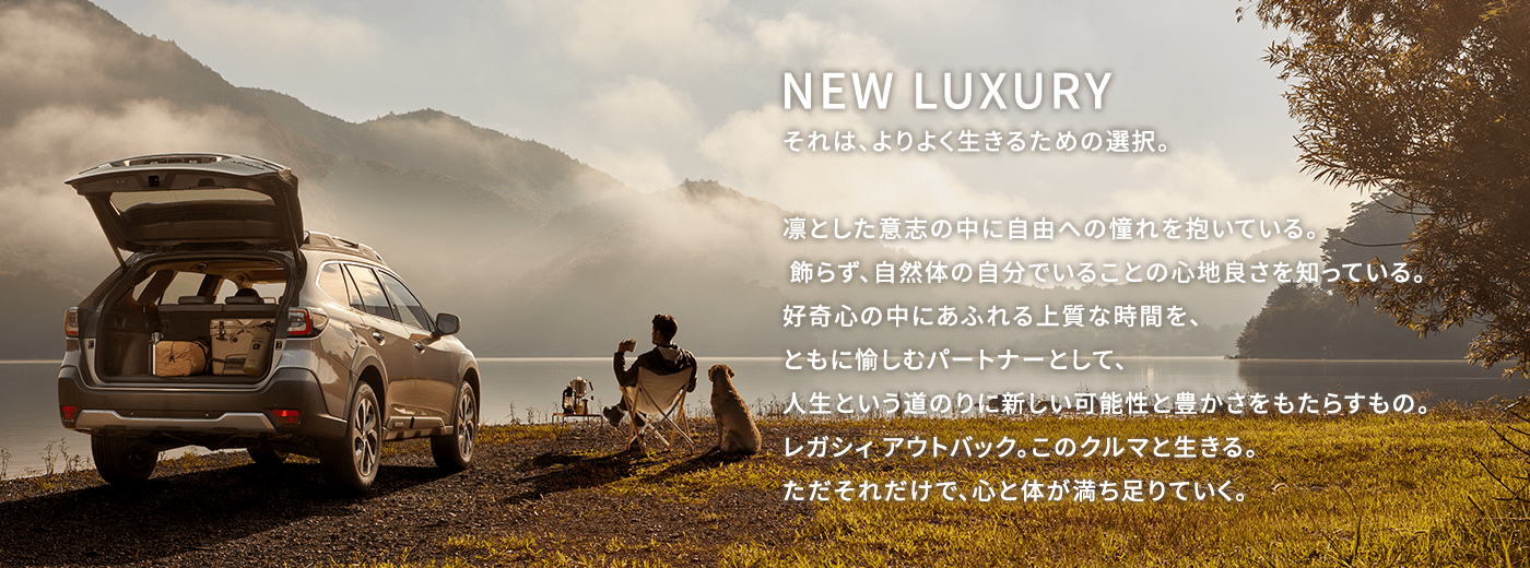 NEW LUXURY それは、よりよく生きるための選択。凛とした意志の中に自由への憧れを抱いている。 飾らず、自然体の自分でいることの心地良さを知っている。好奇心の中にあふれる上質な時間を、ともに愉しむパートナーとして、人生という道のりに新しい可能性と豊かさをもたらすもの。レガシィ アウトバック。このクルマと生きる。ただそれだけで、心と体が満ち足りていく。