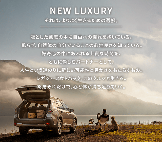 NEW LUXURY それは、よりよく生きるための選択。凛とした意志の中に自由への憧れを抱いている。 飾らず、自然体の自分でいることの心地良さを知っている。好奇心の中にあふれる上質な時間を、ともに愉しむパートナーとして、人生という道のりに新しい可能性と豊かさをもたらすもの。レガシィ アウトバック。このクルマと生きる。ただそれだけで、心と体が満ち足りていく。