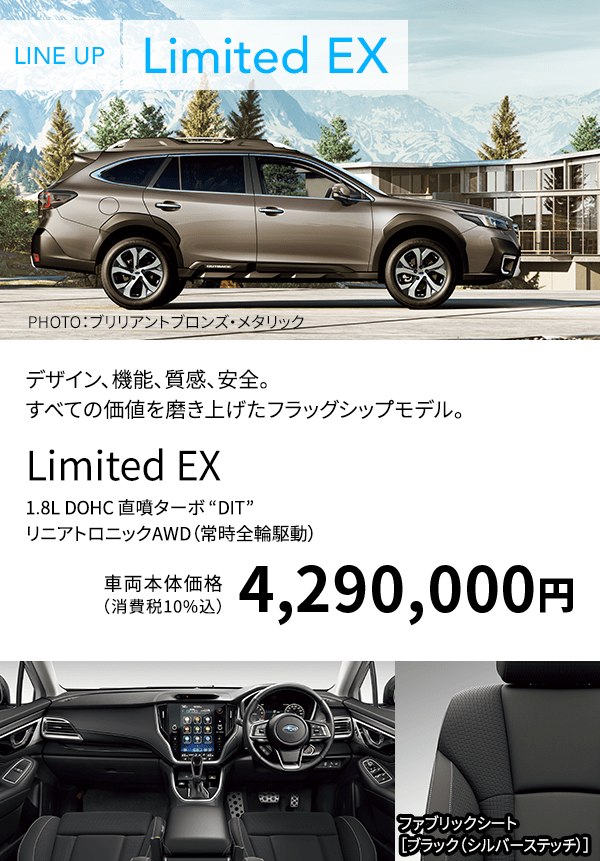 LINE UP Limited EX PHOTO：ブリリアントブロンズ・メタリック デザイン、機能、質感、安全。すべての価値を磨き上げたフラッグシップモデル。Limited EX 1.8L DOHC 直噴ターボ “DIT” リニアトロニックAWD（常時全輪駆動） 車両本体価格（消費税10%込）4,290,000円 ファブリックシート［ブラック（シルバーステッチ）］