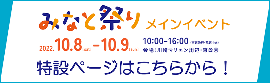 みなと祭り メインイベント 特設ページはこちらから！ 2022/10/8 sat 10/9 sun 10:00-16:00 雨天決行・荒天中止 会場：川崎マリエンマリエン周辺・東公園