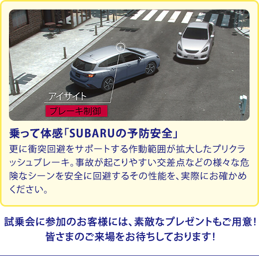 乗って体感「SUBARUの予防安全」更に衝突回避をサポートする作動範囲が拡大したプリクラッシュブレーキ。事故が起こりやすい交差点などの様々な危険なシーンを安全に回避するその性能を、実際にお確かめください。試乗会に参加のお客様には、素敵なプレゼントもご用意！皆さまのご来場をお待ちしております！