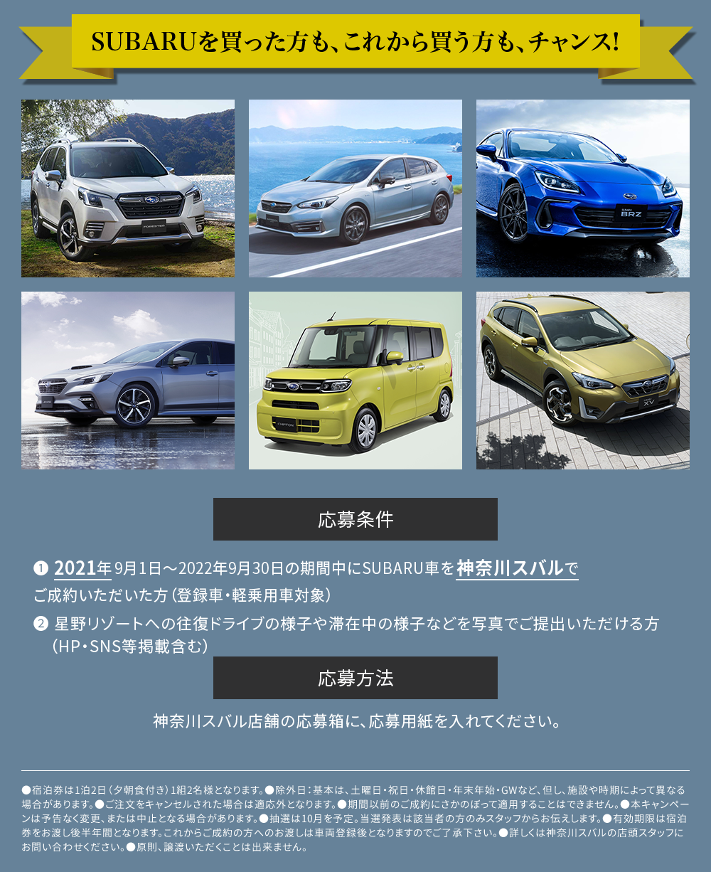 SUBARUを買った人も、これから買う人もチャンス　応募条件　❶ 2021年9月1日～2022年9月30日の期間中にSUBARU車を神奈川スバルでご成約いただいた方（登録車・軽乗用車対象）❷ 星野リゾートへの往復ドライブの様子や滞在中の様子などを写真でご提出いただける方（HP掲載含む）応募方法　神奈川スバル店舗の応募箱に、応募用紙を入れてください。