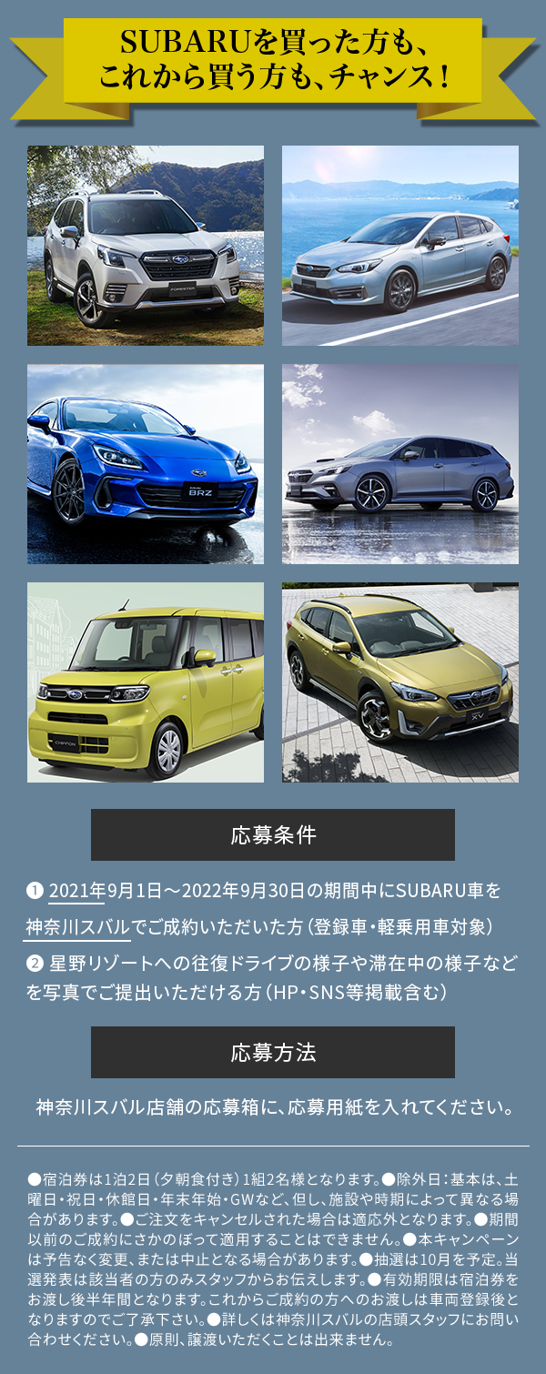 SUBARUを買った人も、これから買う人もチャンス　応募条件　❶ 2021年9月1日～2022年9月30日の期間中にSUBARU車を神奈川スバルでご成約いただいた方（登録車・軽乗用車対象）❷ 星野リゾートへの往復ドライブの様子や滞在中の様子などを写真でご提出いただける方（HP掲載含む）応募方法　神奈川スバル店舗の応募箱に、応募用紙を入れてください。