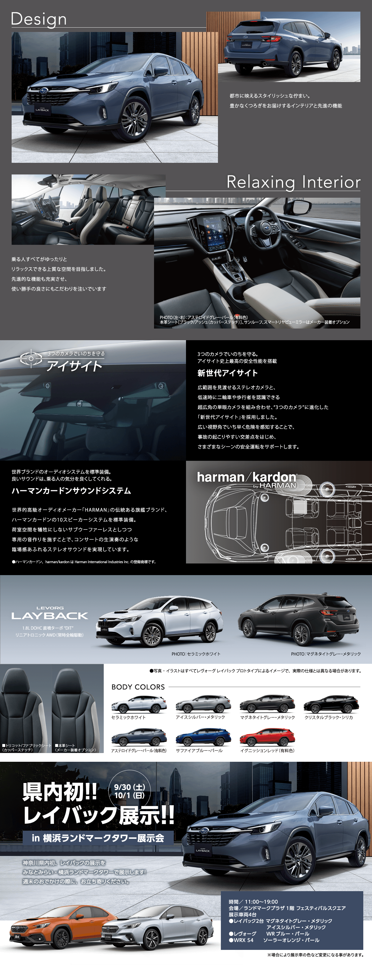 Design 都市に映えるスタイリッシュな佇まい。 豊かなくつろぎをお届けするインテリアと先進の機能 Relaxing Interior乗る人すべてがゆったりとリラックスできる上質な空間を目指しました。  先進的な機能も充実させ、使い勝手の良さにもこだわりを注いでいます 3つのカメラでいのちを守る。 アイサイト史上最高の安全性能を搭載新世代アイサイト広範囲を見渡せるステレオカメラと、低速時に二輪車や歩行者を認識できる超広角の単眼カメラを組み合わせ、“3つのカメラ”に進化した「新世代アイサイト」を採用しました。広い視野角でいち早く危険を感知することで、事故の起こりやすい交差点をはじめ、さまざまなシーンの安全運転をサポートします。世界ブランドのオーディオシステムを標準装備。 良いサウンドは、乗る人の気分を良くしてくれる。ハーマンカードンサウンドシステム世界的高級オーディオメーカー「HARMAN」の伝統ある旗艦ブランド、ハーマンカードンの10スピーカーシステムを標準装備。荷室空間を犠牲にしないサブウーファーレスとしつつ専用の音作りを施すことで、コンサートの生演奏のような臨場感あふれるステレオサウンドを実現しています。LEVORG LAYBACK BODY COLORS 県内初!!  レイバック展示!!