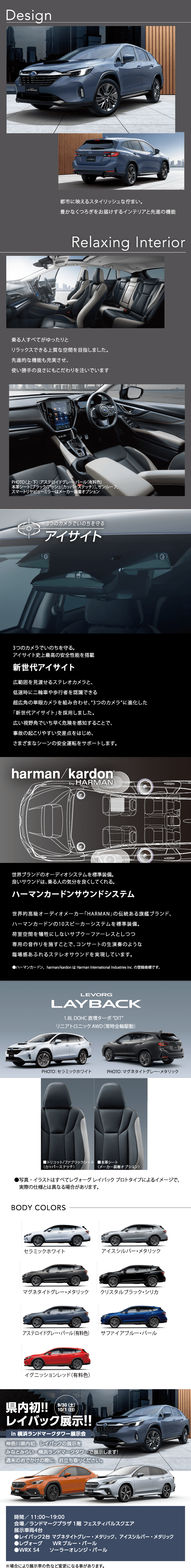 Design 都市に映えるスタイリッシュな佇まい。 豊かなくつろぎをお届けするインテリアと先進の機能 Relaxing Interior乗る人すべてがゆったりとリラックスできる上質な空間を目指しました。  先進的な機能も充実させ、使い勝手の良さにもこだわりを注いでいます 3つのカメラでいのちを守る。 アイサイト史上最高の安全性能を搭載新世代アイサイト広範囲を見渡せるステレオカメラと、低速時に二輪車や歩行者を認識できる超広角の単眼カメラを組み合わせ、“3つのカメラ”に進化した「新世代アイサイト」を採用しました。広い視野角でいち早く危険を感知することで、事故の起こりやすい交差点をはじめ、さまざまなシーンの安全運転をサポートします。世界ブランドのオーディオシステムを標準装備。 良いサウンドは、乗る人の気分を良くしてくれる。ハーマンカードンサウンドシステム世界的高級オーディオメーカー「HARMAN」の伝統ある旗艦ブランド、ハーマンカードンの10スピーカーシステムを標準装備。荷室空間を犠牲にしないサブウーファーレスとしつつ専用の音作りを施すことで、コンサートの生演奏のような臨場感あふれるステレオサウンドを実現しています。LEVORG LAYBACK BODY COLORS 県内初!!  レイバック展示!!