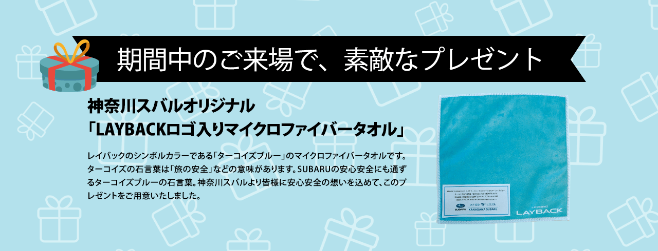 期間中のご来場で、素敵なプレゼント 神奈川スバルオリジナル「LAYBACKロゴ入りマイクロファイバータオル」レイバックのシンボルカラーである「ターコイズブルー」のマイクロファイバータオルです。ターコイズの石言葉は「旅の安全」などの意味があります。SUBARUの安心安全にも通ずるターコイズブルーの石言葉。神奈川スバルより皆様に安心安全の想いを込めて、このプレゼントをご用意いたしました。