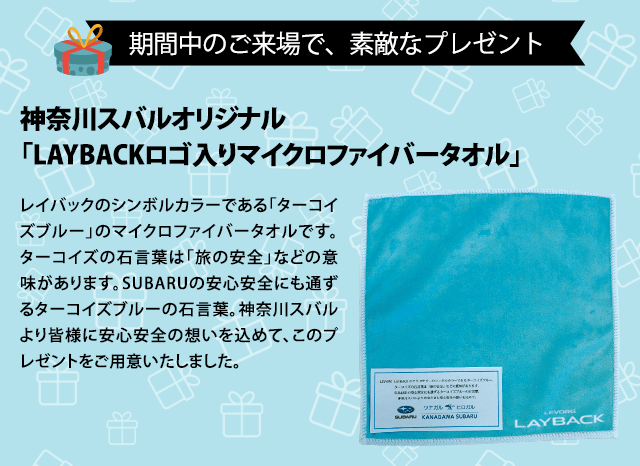 期間中のご来場で、素敵なプレゼント 神奈川スバルオリジナル「LAYBACKロゴ入りマイクロファイバータオル」レイバックのシンボルカラーである「ターコイズブルー」のマイクロファイバータオルです。ターコイズの石言葉は「旅の安全」などの意味があります。SUBARUの安心安全にも通ずるターコイズブルーの石言葉。神奈川スバルより皆様に安心安全の想いを込めて、このプレゼントをご用意いたしました。