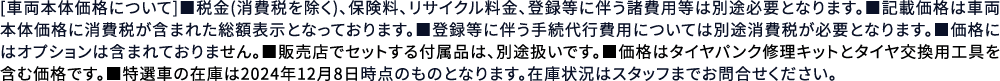 [車両本体価格について]■税金(消費税を除く)、保険料、リサイクル料金、登録等に伴う諸費用等は別途必要となります。■記載価格は車両本体価格に消費税が含まれた総額表示となっております。■登録等に伴う手続代行費用については別途消費税が必要となります。■価格にはオプションは含まれておりません。■販売店でセットする付属品は、別途扱いです。■価格はタイヤパンク修理キットとタイヤ交換用工具を含む価格です。■特選車の在庫は2024年12月8日時点のものとなります。在庫状況はスタッフまでお問合せください。