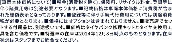 [車両本体価格について]■税金(消費税を除く)、保険料、リサイクル料金、登録等に伴う諸費用等は別途必要となります。■記載価格は車両本体価格に消費税が含まれた総額表示となっております。■登録等に伴う手続代行費用については別途消費税が必要となります。■価格にはオプションは含まれておりません。■販売店でセットする付属品は、別途扱いです。■価格はタイヤパンク修理キットとタイヤ交換用工具を含む価格です。■特選車の在庫は2024年12月8日時点のものとなります。在庫状況はスタッフまでお問合せください。