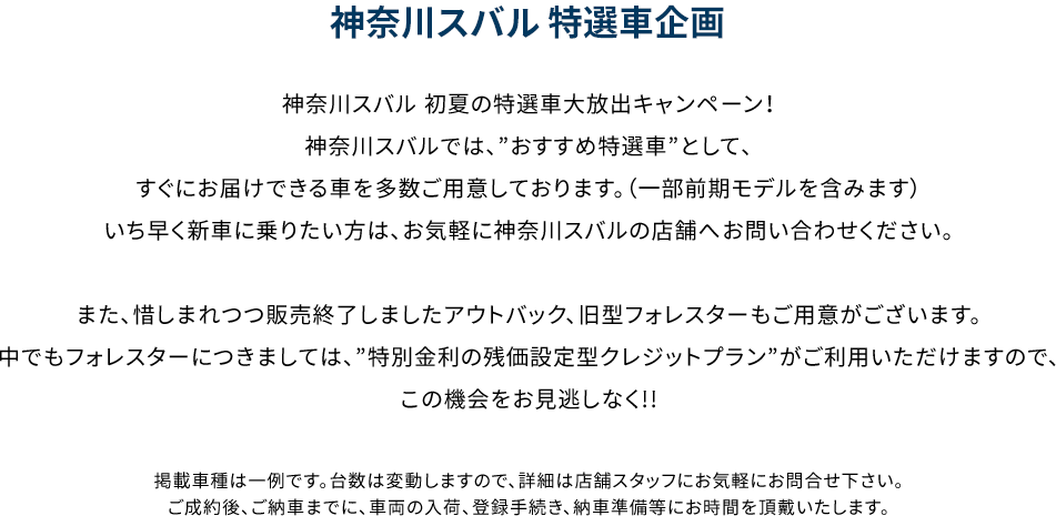 神奈川スバル 初夏の特選車大放出キャンペーン！神奈川スバルでは、”おすすめ特選車”として、すぐにお届けできる車を多数ご用意しております。（一部前期モデルを含みます）いち早く新車に乗りたい方は、お気軽に神奈川スバルの店舗へお問い合わせください。また、惜しまれつつ販売終了しましたアウトバック、旧型フォレスターもご用意がございます。中でもフォレスターにつきましては、”特別金利の残価設定型クレジットプラン”がご利用いただけますので、この機会をお見逃しなく!!掲載車種は一例です。台数は変動しますので、詳細は店舗スタッフにお気軽にお問合せ下さい。ご成約後、ご納車までに、車両の入荷、登録手続き、納車準備等にお時間を頂戴いたします。