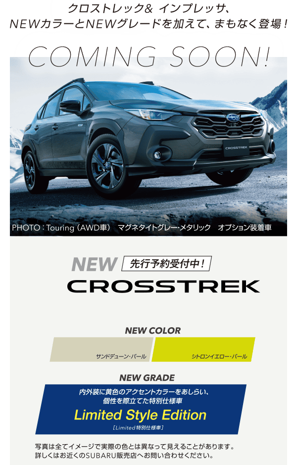 クロストレック&インプレッサ、NEWカラーとNEWグレードを加えて、まもなく登場! 先行予約受付中!NEW CROSSTREK 【NEW COLOR】サンドデューン・パール/シトロンイエロー・パール 【NEW GRADE】内外装に黄色のアクセントカラーをあしらい、個性を際立てた特別仕様車 Limited Style Edition 写真は全てイメージで実際の色とは異なって見えることがあります。詳しくはお近くのSUBARU販売店へお問い合わせください。