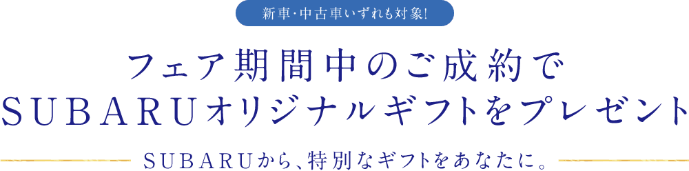 フェア期間中のご成約でSUBARUオリジナルギフトをプレゼント SUBARUから、特別なギフトをあなたに。