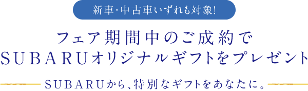 フェア期間中のご成約でSUBARUオリジナルギフトをプレゼント SUBARUから、特別なギフトをあなたに。