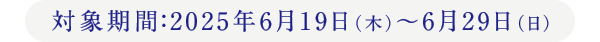 対象期間：2025年6月19日（木）〜6月29日（日）