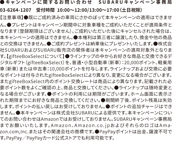 ●キャンペーンに関するお問い合わせ　SUBARUキャンペーン事務局 03-6264-1207　受付時間  10:00〜12:00/13:00〜17:00（土日祝除）【注意事項】●既にご成約済みの車両にさかのぼって本キャンペーンの適用はできません。●プレゼントはキャンペーン期間中に対象車種をご成約いただくことが適用条件となります（登録期限はございません）。ご成約いただいた後にキャンセルされた場合は、本キャンペーンの適用はできません。●本権利は第三者に譲渡したり、換金や他の商品との交換はできません。●ご成約プレゼントは納車後にプレゼントいたします。●株式会社SUBARUおよびSUBARU販売店の関係者は本キャンペーンの適用対象外となります。【gifteeBoxSelectについて】●ラインナップの中からお好きな商品と交換できるデジタルギフト（gifteeBoxSelect）を、普通・小型自動車（新車）：20,000ポイント、軽乗用車（新車）または中古車：10,000ポイントを付与します。ラインナップおよび交換に必要なポイントは付与されたgifteeBoxSelectにより異なり、変更になる場合がございます。またgifteeBoxSelect内のポイント交換レートは商品により異なります。記載された必要ポイント数をよくご確認の上、商品と交換してください。●ラインナップは随時変更となる場合がございます。●ポイントの利用には期限がございます。ホーム画面に表示された期限までにお好きな商品と交換してください。●期間終了後、ポイント残高は失効します。ポイントの払い戻しはお受けしておりません。●ポイントの追加チャージはできません。●本キャンペーンは株式会社SUBARUによる提供です。本キャンペーンについてのお問い合わせはAmazonではお受けしておりません。SUBARUキャンペーン事務局までお願いいたします。Amazon、Amazon.co.jpおよびそれらのロゴはAmazon.com,Inc.またはその関連会社の商標です。●PayPayポイントは出金、譲渡不可です。PayPay／PayPayカード公式ストアでも利用可能です。
