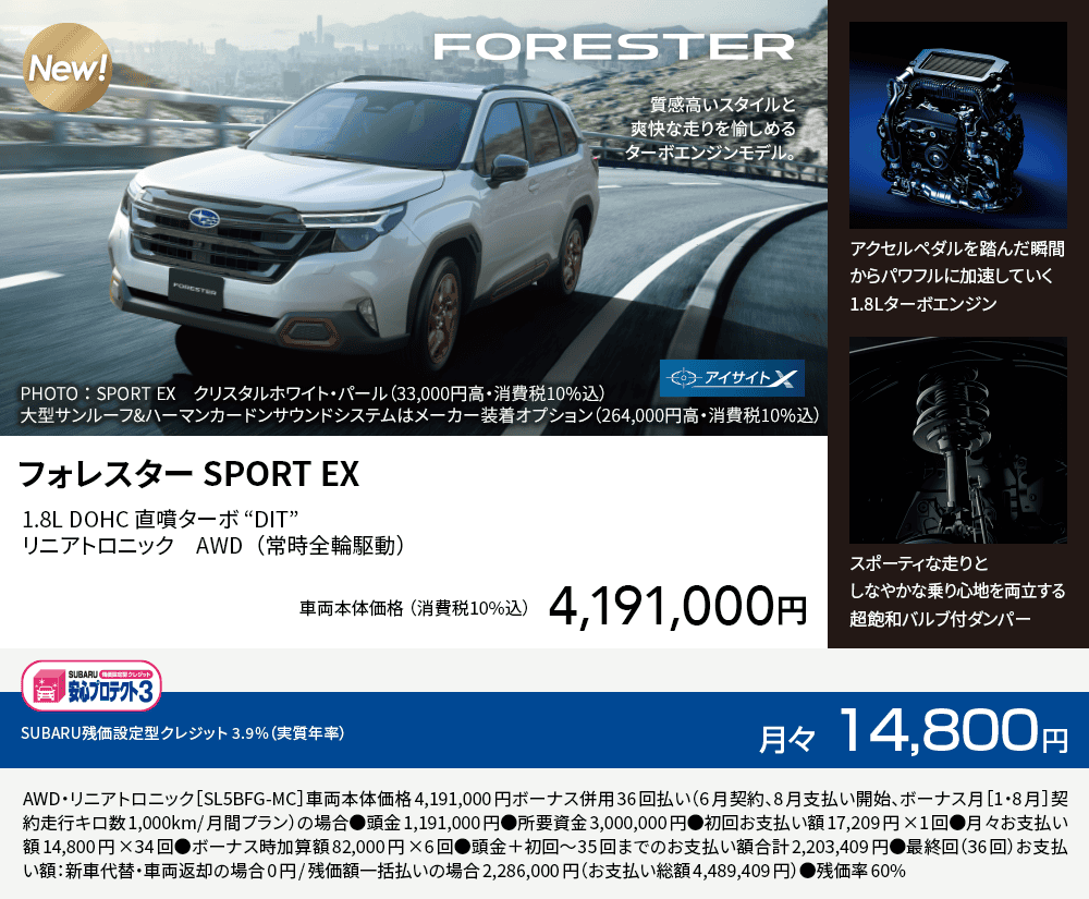 フォレスター SPORT EX 1.8L DOHC 直噴ターボ “DIT”リニアトロニック　AWD（常時全輪駆動）車両本体価格（消費税10%込）4,191,000円 SUBARU残価設定型クレジット 3.9%（実質年率）月々14,800円 AWD・リニアトロニック［SL5BFG-MC］車両本体価格4,191,000円ボーナス併用36回払い（6月契約、8月支払い開始、ボーナス月［1・8月］契約走行キロ数1,000km/月間プラン）の場合●頭金1,191,000円●所要資金3,000,000円●初回お支払い額17,209円×1回●月々お支払い額14,800円×34回●ボーナス時加算額82,000円×6回●頭金＋初回～35回までのお支払い額合計2,203,409円●最終回（36回）お支払い額：新車代替・車両返却の場合0円/残価額一括払いの場合2,286,000円（お支払い総額4,489,409円）●残価率60%
