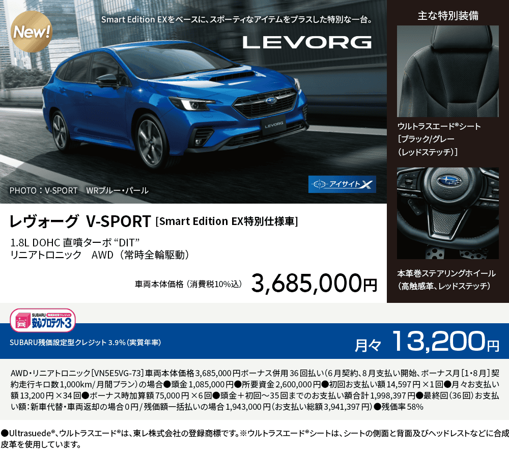 レヴォーグ  V-SPORT [Smart Edition EX特別仕様車]1.8L DOHC 直噴ターボ “DIT” リニアトロニック　AWD（常時全輪駆動）車両本体価格（消費税10%込）3,685,000円 SUBARU残価設定型クレジット 3.9%（実質年率）月々13,200円 AWD・リニアトロニック［VN5E5VG-73］車両本体価格3,685,000円ボーナス併用36回払い（6月契約、8月支払い開始、ボーナス月［1・8月］契約走行キロ数1,000km/月間プラン）の場合●頭金1,085,000円●所要資金2,600,000円●初回お支払い額14,597円×1回●月々お支払い額13,200円×34回●ボーナス時加算額75,000円×6回●頭金＋初回～35回までのお支払い額合計1,998,397円●最終回（36回）お支払い額：新車代替・車両返却の場合0円/残価額一括払いの場合1,943,000円（お支払い総額3,941,397円）●残価率58% ●Ultrasuede®、ウルトラスエード®は、東レ株式会社の登録商標です。※ウルトラスエード®シートは、シートの側面と背面及びヘッドレストなどに合成皮革を使用しています。