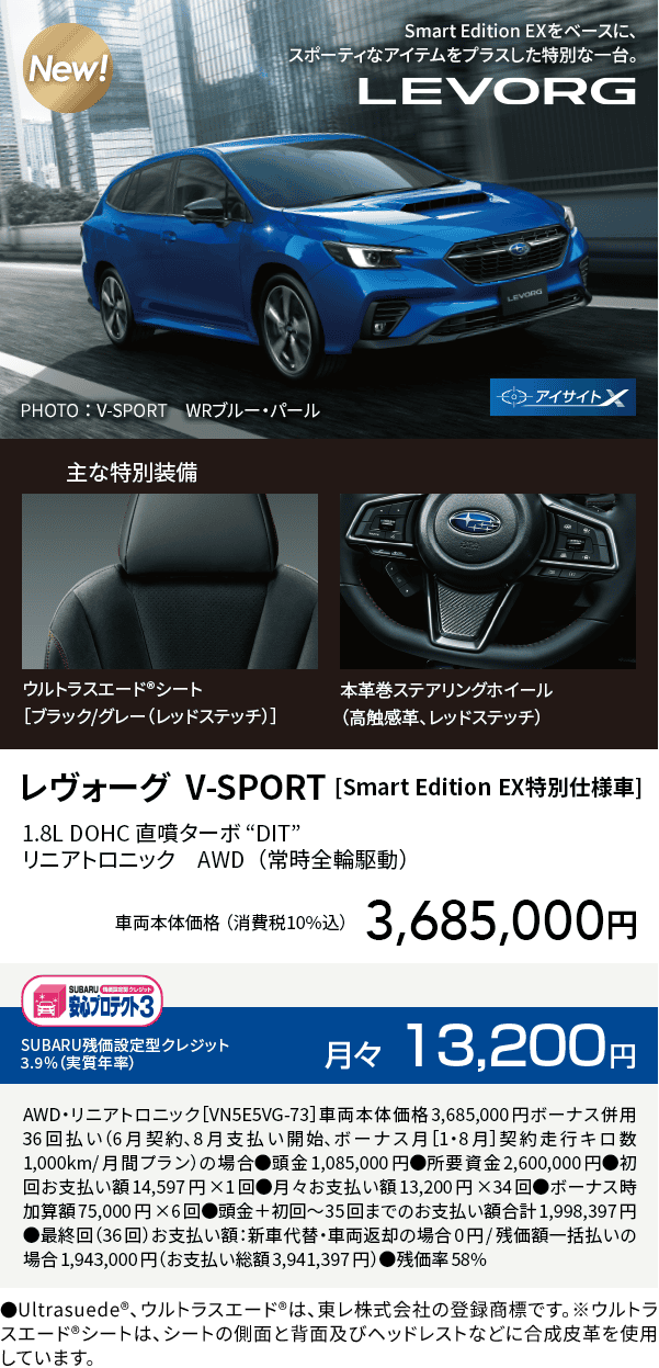 レヴォーグ  V-SPORT [Smart Edition EX特別仕様車]1.8L DOHC 直噴ターボ “DIT” リニアトロニック　AWD（常時全輪駆動）車両本体価格（消費税10%込）3,685,000円 SUBARU残価設定型クレジット 3.9%（実質年率）月々13,200円 AWD・リニアトロニック［VN5E5VG-73］車両本体価格3,685,000円ボーナス併用36回払い（6月契約、8月支払い開始、ボーナス月［1・8月］契約走行キロ数1,000km/月間プラン）の場合●頭金1,085,000円●所要資金2,600,000円●初回お支払い額14,597円×1回●月々お支払い額13,200円×34回●ボーナス時加算額75,000円×6回●頭金＋初回～35回までのお支払い額合計1,998,397円●最終回（36回）お支払い額：新車代替・車両返却の場合0円/残価額一括払いの場合1,943,000円（お支払い総額3,941,397円）●残価率58% ●Ultrasuede®、ウルトラスエード®は、東レ株式会社の登録商標です。※ウルトラスエード®シートは、シートの側面と背面及びヘッドレストなどに合成皮革を使用しています。
