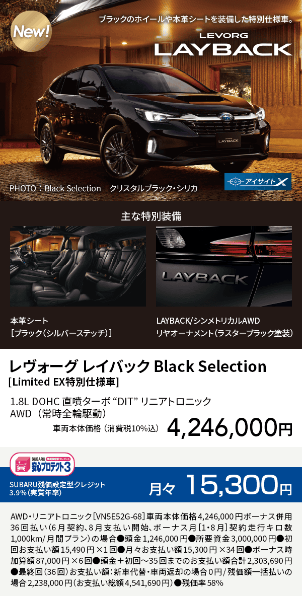 レヴォーグ レイバック Black Selection[Limited EX特別仕様車]1.8L DOHC 直噴ターボ “DIT” リニアトロニックAWD（常時全輪駆動）車両本体価格（消費税10%込）4,246,000円 SUBARU残価設定型クレジット 3.9%（実質年率）月々15,300円 AWD・リニアトロニック［VN5E52G-68］車両本体価格4,246,000円ボーナス併用36回払い（6月契約、8月支払い開始、ボーナス月［1・8月］契約走行キロ数1,000km/月間プラン）の場合●頭金1,246,000円●所要資金3,000,000円●初回お支払い額15,490円×1回●月々お支払い額15,300円×34回●ボーナス時加算額87,000円×6回●頭金＋初回～35回までのお支払い額合計2,303,690円●最終回（36回）お支払い額：新車代替・車両返却の場合0円/残価額一括払いの場合2,238,000円（お支払い総額4,541,690円）●残価率58%