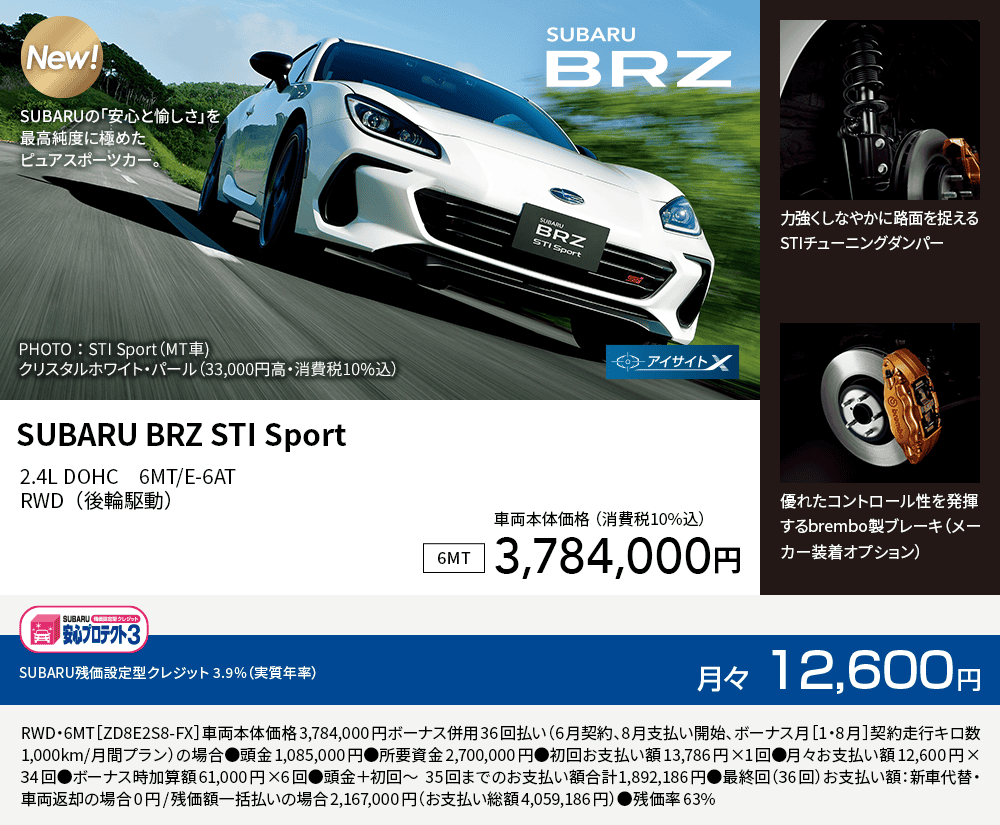 SUBARU BRZ STI Sport 2.4L DOHC　6MT/E-6ATRWD（後輪駆動）車両本体価格（詳細10%込）3,784,000円 SUBARU残価設定型クレジット 3.9%（実質年率）月々12,600円 RWD・6MT［ZD8E2S8-FX］車両本体価格3,784,000円ボーナス併用36回払い（6月契約、8月支払い開始、ボーナス月［1・8月］契約走行キロ数1,000km/月間プラン）の場合●頭金1,085,000円●所要資金2,700,000円●初回お支払い額13,786円×1回●月々お支払い額12,600円×34回●ボーナス時加算額61,000円×6回●頭金＋初回～35回までのお支払い額合計1,892,186円●最終回（36回）お支払い額：新車代替・車両返却の場合0円/残価額一括払いの場合2,167,000円（お支払い総額4,059,186円）●残価率63%