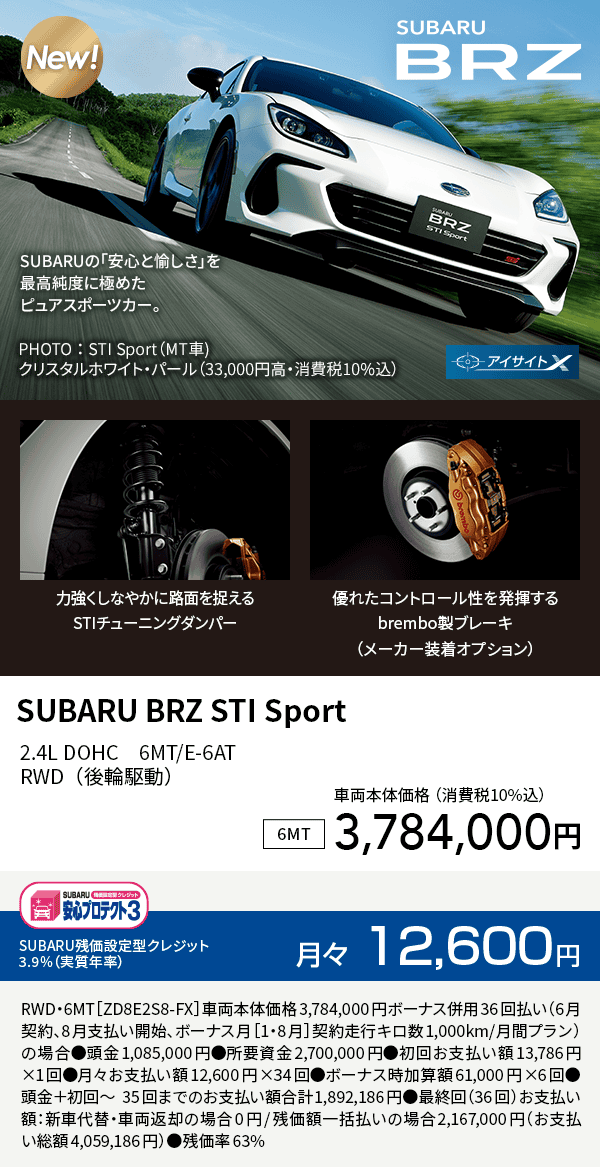 SUBARU BRZ STI Sport 2.4L DOHC　6MT/E-6ATRWD（後輪駆動）車両本体価格（詳細10%込）3,784,000円 SUBARU残価設定型クレジット 3.9%（実質年率）月々12,600円 RWD・6MT［ZD8E2S8-FX］車両本体価格3,784,000円ボーナス併用36回払い（6月契約、8月支払い開始、ボーナス月［1・8月］契約走行キロ数1,000km/月間プラン）の場合●頭金1,085,000円●所要資金2,700,000円●初回お支払い額13,786円×1回●月々お支払い額12,600円×34回●ボーナス時加算額61,000円×6回●頭金＋初回～35回までのお支払い額合計1,892,186円●最終回（36回）お支払い額：新車代替・車両返却の場合0円/残価額一括払いの場合2,167,000円（お支払い総額4,059,186円）●残価率63%