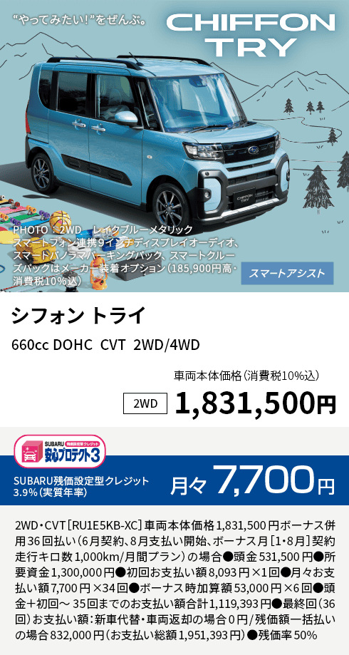 シフォン トライ 660cc DOHC  CVT  2WD/4WD 車両本体価格（消費税10%込）1,831,500円 SUBARU残価設定型クレジット 3.9%（実質年率）月々7,700円 2WD・CVT［RU1E5KB-XC］車両本体価格1,831,500円ボーナス併用36回払い（6月契約、8月支払い開始、ボーナス月［1・8月］契約走行キロ数1,000km/月間プラン）の場合●頭金531,500円●所要資金1,300,000円●初回お支払い額8,093円×1回●月々お支払い額7,700円×34回●ボーナス時加算額53,000円×6回●頭金＋初回～35回までのお支払い額合計1,119,393円●最終回（36回）お支払い額：新車代替・車両返却の場合0円/残価額一括払いの場合832,000円（お支払い総額1,951,393円）●残価率50%