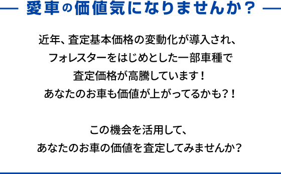 愛車の価値気になりませんか？近年、査定基本価格の変動化が導入され、フォレスターをはじめとした一部車種で査定価格が高騰しています！あなたのお車も価値が上がってるかも？！この機会を活用して、あなたのお車の価値を査定してみませんか？