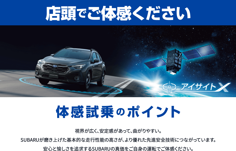 店頭でご体感ください。体感試乗のポイント：視界が広く、安定感があって、曲がりやすい。SUBARUが磨き上げた基本的な走行性能の高さが、より優れた先進安全技術につながっています。安心と愉しさを追求するSUBARUの真価をご自身の運転でご体感ください。