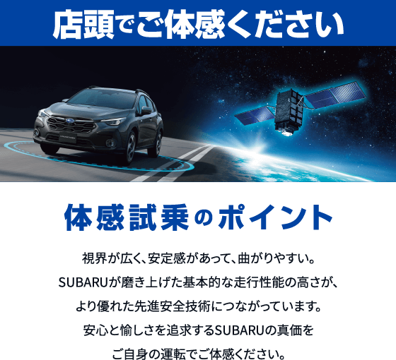店頭でご体感ください。体感試乗のポイント：視界が広く、安定感があって、曲がりやすい。SUBARUが磨き上げた基本的な走行性能の高さが、より優れた先進安全技術につながっています。安心と愉しさを追求するSUBARUの真価をご自身の運転でご体感ください。
