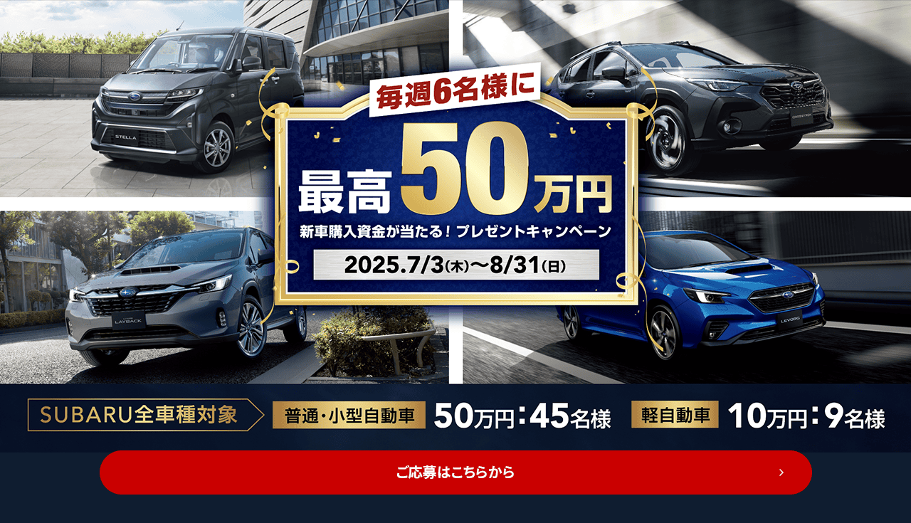 毎週6名様に最高50万円 新車購入資金が当たる！プレゼントキャンペーン 2025.7/3（木）~8/31（日）SUBARU全車種対象【普通・小型自動車】50万円：45名様 【軽自動車】10万円：9名様 ご応募はこちらから